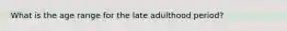 What is the age range for the late adulthood period?