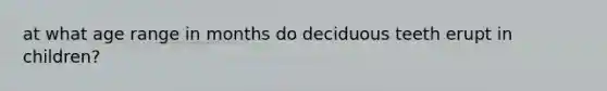 at what age range in months do deciduous teeth erupt in children?