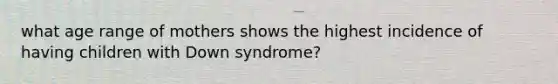 what age range of mothers shows the highest incidence of having children with Down syndrome?