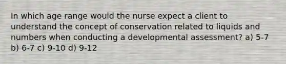 In which age range would the nurse expect a client to understand the concept of conservation related to liquids and numbers when conducting a developmental assessment? a) 5-7 b) 6-7 c) 9-10 d) 9-12