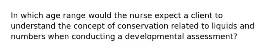 In which age range would the nurse expect a client to understand the concept of conservation related to liquids and numbers when conducting a developmental assessment?