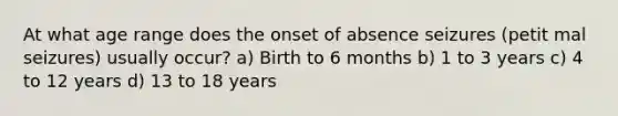 At what age range does the onset of absence seizures (petit mal seizures) usually occur? a) Birth to 6 months b) 1 to 3 years c) 4 to 12 years d) 13 to 18 years