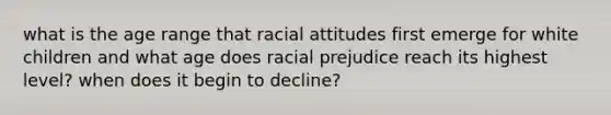 what is the age range that racial attitudes first emerge for white children and what age does racial prejudice reach its highest level? when does it begin to decline?