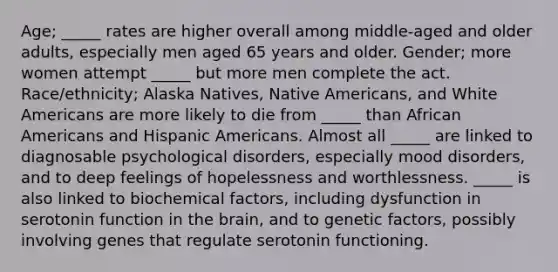 Age; _____ rates are higher overall among middle-aged and older adults, especially men aged 65 years and older. Gender; more women attempt _____ but more men complete the act. Race/ethnicity; Alaska Natives, Native Americans, and White Americans are more likely to die from _____ than African Americans and Hispanic Americans. Almost all _____ are linked to diagnosable psychological disorders, especially mood disorders, and to deep feelings of hopelessness and worthlessness. _____ is also linked to biochemical factors, including dysfunction in serotonin function in the brain, and to genetic factors, possibly involving genes that regulate serotonin functioning.