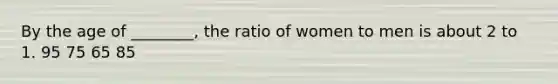 By the age of ________, the ratio of women to men is about 2 to 1. 95 75 65 85