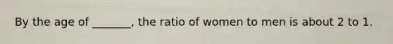 By the age of _______, the ratio of women to men is about 2 to 1.