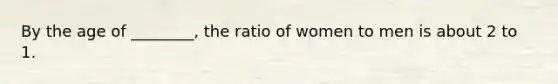 By the age of ________, the ratio of women to men is about 2 to 1.