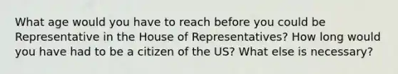 What age would you have to reach before you could be Representative in the House of Representatives? How long would you have had to be a citizen of the US? What else is necessary?