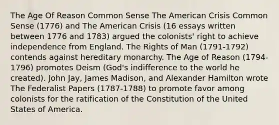 The Age Of Reason Common Sense The American Crisis Common Sense (1776) and The American Crisis (16 essays written between 1776 and 1783) argued the colonists' right to achieve independence from England. The Rights of Man (1791-1792) contends against hereditary monarchy. The Age of Reason (1794-1796) promotes Deism (God's indifference to the world he created). John Jay, James Madison, and Alexander Hamilton wrote The Federalist Papers (1787-1788) to promote favor among colonists for the ratification of the Constitution of the United States of America.