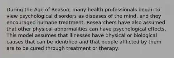 During the Age of Reason, many health professionals began to view <a href='https://www.questionai.com/knowledge/ki9dj0ALpL-psychological-disorders' class='anchor-knowledge'>psychological disorders</a> as diseases of the mind, and they encouraged humane treatment. Researchers have also assumed that other physical abnormalities can have psychological effects. This model assumes that illnesses have physical or biological causes that can be identified and that people afflicted by them are to be cured through treatment or therapy.