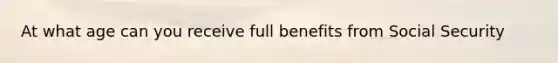 At what age can you receive full benefits from Social Security