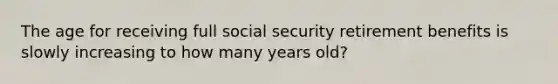 The age for receiving full social security retirement benefits is slowly increasing to how many years old?