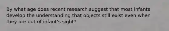 By what age does recent research suggest that most infants develop the understanding that objects still exist even when they are out of infant's sight?