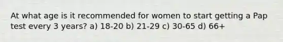 At what age is it recommended for women to start getting a Pap test every 3 years? a) 18-20 b) 21-29 c) 30-65 d) 66+