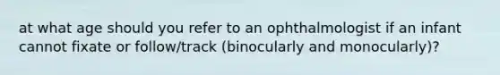 at what age should you refer to an ophthalmologist if an infant cannot fixate or follow/track (binocularly and monocularly)?