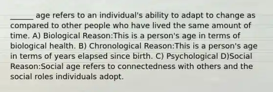 ______ age refers to an individual's ability to adapt to change as compared to other people who have lived the same amount of time. A) Biological Reason:This is a person's age in terms of biological health. B) Chronological Reason:This is a person's age in terms of years elapsed since birth. C) Psychological D)Social Reason:Social age refers to connectedness with others and the social roles individuals adopt.