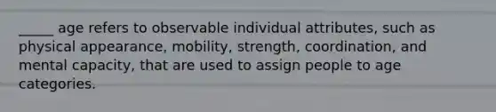 _____ age refers to observable individual attributes, such as physical appearance, mobility, strength, coordination, and mental capacity, that are used to assign people to age categories.