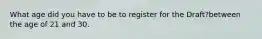 What age did you have to be to register for the Draft?between the age of 21 and 30.