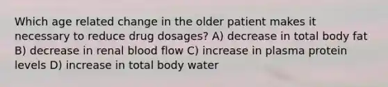 Which age related change in the older patient makes it necessary to reduce drug dosages? A) decrease in total body fat B) decrease in renal blood flow C) increase in plasma protein levels D) increase in total body water