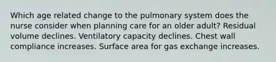 Which age related change to the pulmonary system does the nurse consider when planning care for an older adult? Residual volume declines. Ventilatory capacity declines. Chest wall compliance increases. <a href='https://www.questionai.com/knowledge/kEtsSAPENL-surface-area' class='anchor-knowledge'>surface area</a> for <a href='https://www.questionai.com/knowledge/kU8LNOksTA-gas-exchange' class='anchor-knowledge'>gas exchange</a> increases.