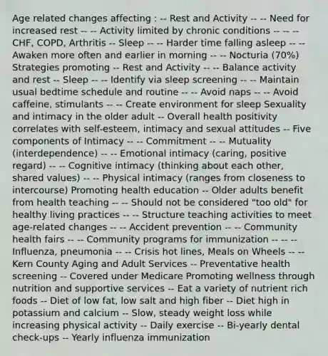 Age related changes affecting : -- Rest and Activity -- -- Need for increased rest -- -- Activity limited by chronic conditions -- -- -- CHF, COPD, Arthritis -- Sleep -- -- Harder time falling asleep -- -- Awaken more often and earlier in morning -- -- Nocturia (70%) Strategies promoting -- Rest and Activity -- -- Balance activity and rest -- Sleep -- -- Identify via sleep screening -- -- Maintain usual bedtime schedule and routine -- -- Avoid naps -- -- Avoid caffeine, stimulants -- -- Create environment for sleep Sexuality and intimacy in the older adult -- Overall health positivity correlates with self-esteem, intimacy and sexual attitudes -- Five components of Intimacy -- -- Commitment -- -- Mutuality (interdependence) -- -- Emotional intimacy (caring, positive regard) -- -- Cognitive intimacy (thinking about each other, shared values) -- -- Physical intimacy (ranges from closeness to intercourse) Promoting health education -- Older adults benefit from health teaching -- -- Should not be considered "too old" for healthy living practices -- -- Structure teaching activities to meet age-related changes -- -- Accident prevention -- -- Community health fairs -- -- Community programs for immunization -- -- -- Influenza, pneumonia -- -- Crisis hot lines, Meals on Wheels -- -- Kern County Aging and Adult Services -- Preventative health screening -- Covered under Medicare Promoting wellness through nutrition and supportive services -- Eat a variety of nutrient rich foods -- Diet of low fat, low salt and high fiber -- Diet high in potassium and calcium -- Slow, steady weight loss while increasing physical activity -- Daily exercise -- Bi-yearly dental check-ups -- Yearly influenza immunization