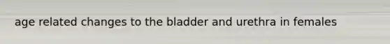 age related changes to the bladder and urethra in females