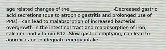 age related changes of the _________________: -Decreased gastric acid secretions (due to atrophic gastritis and prolonged use of PPIs) - can lead to malabsorption of increased bacterial overgrowth in the intestinal tract and malabsorption of iron, calcium, and vitamin B12 -Slow gastric emptying, can lead to anorexia and inadequate energy intake.