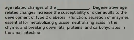 age related changes of the _________________: -Degenerative age-related changes increase the susceptibility of older adults to the development of type 2 diabetes. -(function: secretion of enzymes essential for metabolizing glucose, neutralizing acids in the chyme, and breaking down fats, proteins, and carbohydrates in the small intestine)