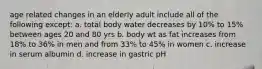 age related changes in an elderly adult include all of the following except: a. total body water decreases by 10% to 15% between ages 20 and 80 yrs b. body wt as fat increases from 18% to 36% in men and from 33% to 45% in women c. increase in serum albumin d. increase in gastric pH