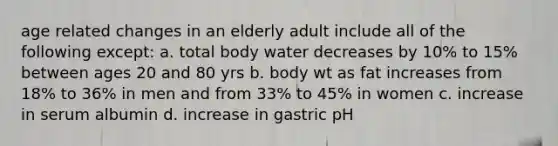 age related changes in an elderly adult include all of the following except: a. total body water decreases by 10% to 15% between ages 20 and 80 yrs b. body wt as fat increases from 18% to 36% in men and from 33% to 45% in women c. increase in serum albumin d. increase in gastric pH