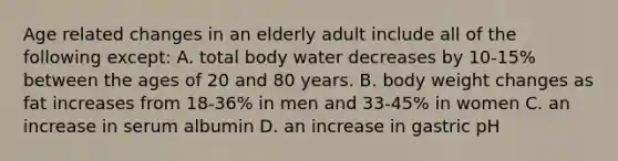 Age related changes in an elderly adult include all of the following except: A. total body water decreases by 10-15% between the ages of 20 and 80 years. B. body weight changes as fat increases from 18-36% in men and 33-45% in women C. an increase in serum albumin D. an increase in gastric pH