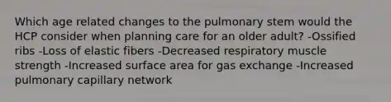 Which age related changes to the pulmonary stem would the HCP consider when planning care for an older adult? -Ossified ribs -Loss of elastic fibers -Decreased respiratory muscle strength -Increased surface area for gas exchange -Increased pulmonary capillary network