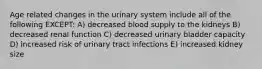 Age related changes in the urinary system include all of the following EXCEPT: A) decreased blood supply to the kidneys B) decreased renal function C) decreased urinary bladder capacity D) increased risk of urinary tract infections E) increased kidney size