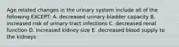 Age related changes in the urinary system include all of the following EXCEPT: A. decreased urinary bladder capacity B. increased risk of urinary tract infections C. decreased renal function D. increased kidney size E. decreased blood supply to the kidneys