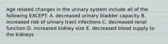 Age related changes in the urinary system include all of the following EXCEPT: A. decreased <a href='https://www.questionai.com/knowledge/kb9SdfFdD9-urinary-bladder' class='anchor-knowledge'>urinary bladder</a> capacity B. increased risk of urinary tract infections C. decreased renal function D. increased kidney size E. decreased blood supply to the kidneys