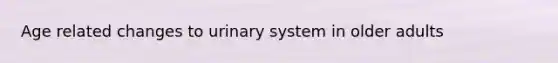 Age related changes to urinary system in older adults