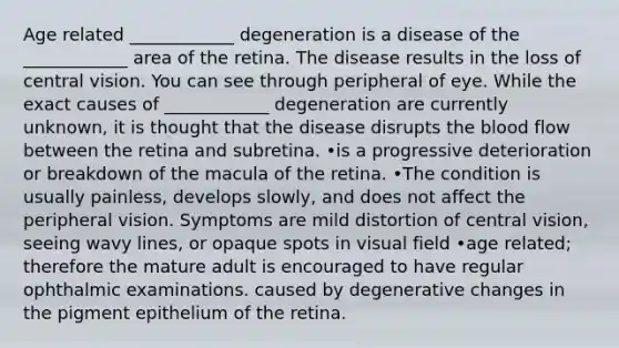 Age related ____________ degeneration is a disease of the ____________ area of the retina. The disease results in the loss of central vision. You can see through peripheral of eye. While the exact causes of ____________ degeneration are currently unknown, it is thought that the disease disrupts the blood flow between the retina and subretina. •is a progressive deterioration or breakdown of the macula of the retina. •The condition is usually painless, develops slowly, and does not affect the peripheral vision. Symptoms are mild distortion of central vision, seeing wavy lines, or opaque spots in visual field •age related; therefore the mature adult is encouraged to have regular ophthalmic examinations. caused by degenerative changes in the pigment epithelium of the retina.