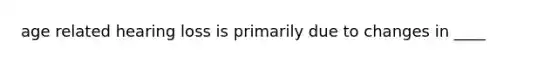 age related hearing loss is primarily due to changes in ____