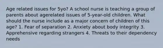 Age related issues for 5yo? A school nurse is teaching a group of parents about agerelated issues of 5-year-old children. What should the nurse include as a major concern of children of this age? 1. Fear of separation 2. Anxiety about body integrity 3. Apprehensive regarding strangers 4. Threats to their dependency needs