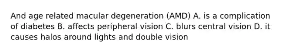 And age related macular degeneration (AMD) A. is a complication of diabetes B. affects peripheral vision C. blurs central vision D. it causes halos around lights and double vision