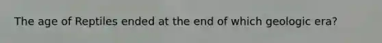 The age of Reptiles ended at the end of which geologic era?