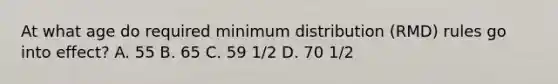 At what age do required minimum distribution (RMD) rules go into effect? A. 55 B. 65 C. 59 1/2 D. 70 1/2