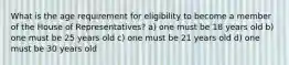 What is the age requirement for eligibility to become a member of the House of Representatives? a) one must be 18 years old b) one must be 25 years old c) one must be 21 years old d) one must be 30 years old