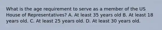 What is the age requirement to serve as a member of the US House of Representatives? A. At least 35 years old B. At least 18 years old. C. At least 25 years old. D. At least 30 years old.