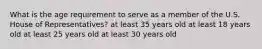 What is the age requirement to serve as a member of the U.S. House of Representatives? at least 35 years old at least 18 years old at least 25 years old at least 30 years old