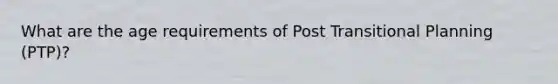 What are the age requirements of Post Transitional Planning (PTP)?