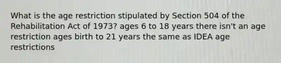 What is the age restriction stipulated by Section 504 of the Rehabilitation Act of 1973? ages 6 to 18 years there isn't an age restriction ages birth to 21 years the same as IDEA age restrictions