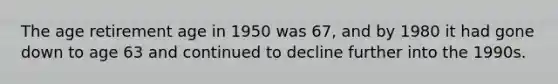 The age retirement age in 1950 was 67, and by 1980 it had gone down to age 63 and continued to decline further into the 1990s.