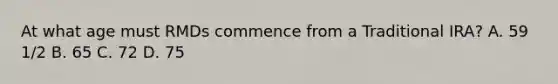 At what age must RMDs commence from a Traditional IRA? A. 59 1/2 B. 65 C. 72 D. 75