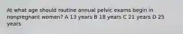 At what age should routine annual pelvic exams begin in nonpregnant women? A 13 years B 18 years C 21 years D 25 years